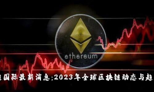 区块链国际最新消息:2023年全球区块链动态与趋势分析