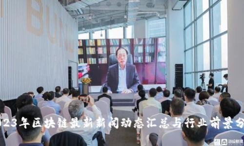 2023年区块链最新新闻动态汇总与行业前景分析