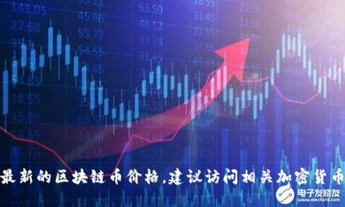 对不起，我无法提供实时的价格信息。如果你需要最新的区块链币价格，建议访问相关加密货币交易平台或金融新闻网站。无法提供耐用的信息。