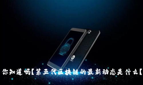 你知道吗？第五代区块链的最新动态是什么？