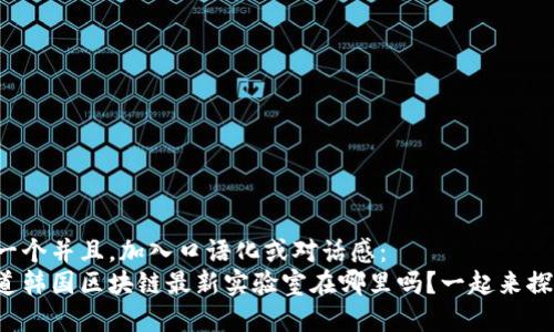 思考一个并且，加入口语化或对话感：  
你知道韩国区块链最新实验室在哪里吗？一起来探秘吧！